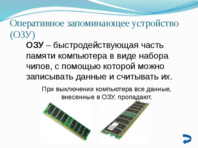 Оперативное запоминающее устройство (ОЗУ) ОЗУ – быстродействующая часть памяти компьютера в виде набора чипов, с помощью которой можно записывать данные и считывать их. При выключении компьютера все данные, внесенные в ОЗУ, пропадают. 