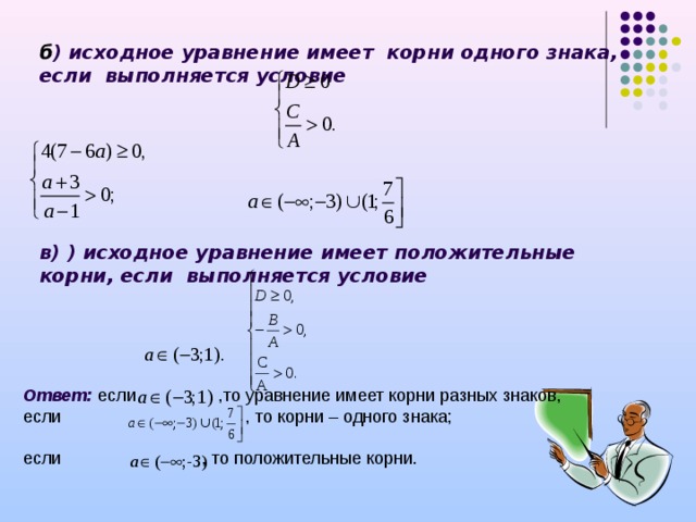 б ) исходное уравнение имеет корни одного знака, если выполняется условие     в) ) исходное уравнение имеет положительные корни, если выполняется условие  Ответ: если ,то уравнение имеет корни разных знаков, если , то корни – одного знака; если , то положительные корни. 
