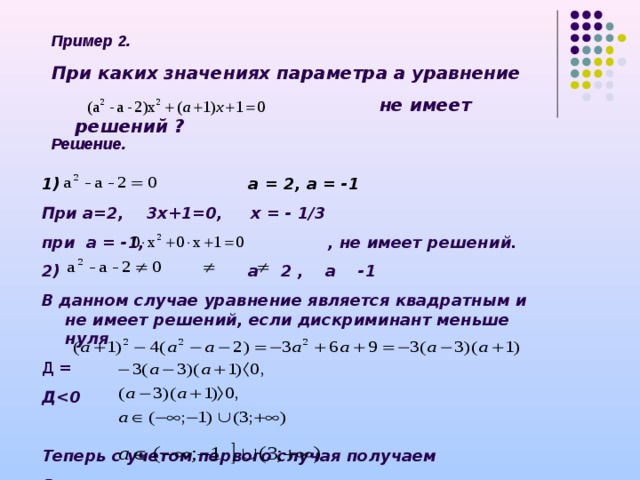 Пример 2. При каких значениях параметра а уравнение   не имеет решений ? Решение.  а = 2, а = -1 При а=2, 3х+1=0, х = - 1/3 при а = -1, , не имеет решений. 2) а 2 , а -1 В данном случае уравнение является квадратным и не имеет решений, если дискриминант меньше нуля Д = Д  0  Теперь с учетом первого случая получаем Ответ: 