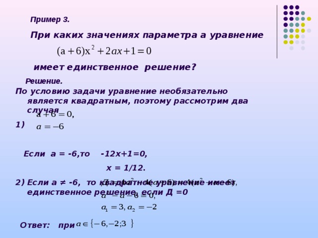 Пример 3. При каких значениях параметра а уравнение    имеет единственное решение ? Решение. По условию задачи уравнение необязательно является квадратным, поэтому рассмотрим два случая 1)   Если а = -6,то -12х+1=0,  х = 1/12. 2) Если а ≠ -6, то квадратное уравнение имеет единственное решение, если Д =0   Ответ: при 