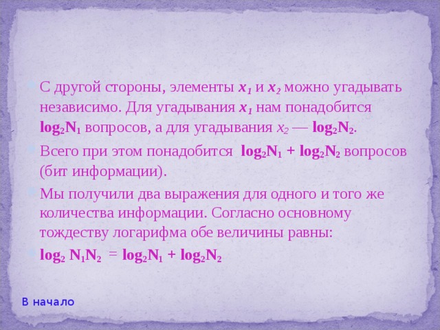 Дело в том, что при неразумном выборе вопросов может получиться так, что какие-либо два вопроса, ответ на каждый из которых несет один бит информации, в сумме содержат меньше двух бит информации. Это возможно, если ответ на первый вопрос полностью или частично содержит ответ на второй. Например, если сначала спросить, не равна ли первая цифра в номере ученика нулю, а потом — не равна ли она единице, то второй ответ не добавляет ровно никакой информации, и общее количество информации в двух ответах равно одному биту, а не двум. В начало 