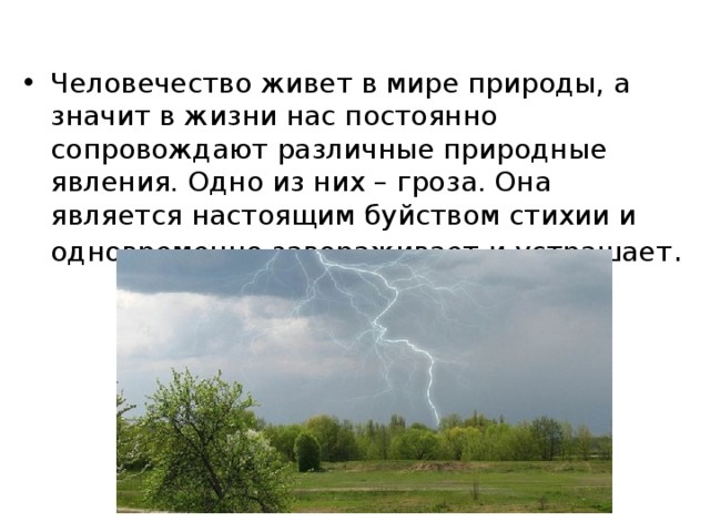 Человечество живет в мире природы, а значит в жизни нас постоянно сопровождают различные природные явления. Одно из них – гроза. Она является настоящим буйством стихии и одновременно завораживает и устрашает . 