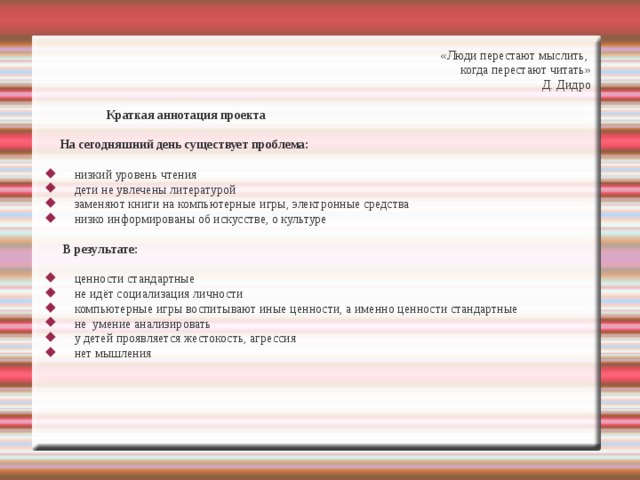 «Люди перестают мыслить, когда перестают читать» Д. Дидро  Краткая аннотация проекта  На сегодняшний день существует проблема:  низкий уровень чтения дети не увлечены литературой заменяют книги на компьютерные игры, электронные средства низко информированы об искусстве, о культуре  В результате:  ценности стандартные не идёт социализация личности компьютерные игры воспитывают иные ценности, а именно ценности стандартные не умение анализировать у детей проявляется жестокость, агрессия нет мышления 