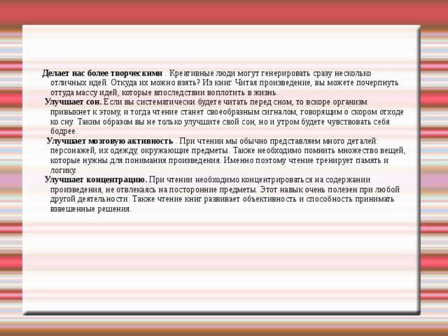     Делает нас более творческими  . Креативные люди могут генерировать сразу несколько отличных идей. Откуда их можно взять? Из книг. Читая произведение, вы можете почерпнуть оттуда массу идей, которые впоследствии воплотить в жизнь.  Улучшает сон.  Если вы систематически будете читать перед сном, то вскоре организм привыкнет к этому, и тогда чтение станет своеобразным сигналом, говорящим о скором отходе ко сну. Таким образом вы не только улучшите свой сон, но и утром будете чувствовать себя бодрее.  Улучшает мозговую активность  . При чтении мы обычно представляем много деталей: персонажей, их одежду, окружающие предметы. Также необходимо помнить множество вещей, которые нужны для понимания произведения. Именно поэтому чтение тренирует память и логику.  Улучшает концентрацию.  При чтении необходимо концентрироваться на содержании произведения, не отвлекаясь на посторонние предметы. Этот навык очень полезен при любой другой деятельности. Также чтение книг развивает объективность и способность принимать взвешенные решения.   
