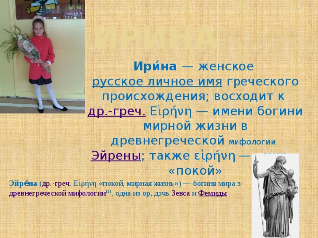 Ирина Ири́на  — женское  русское личное имя  греческого происхождения; восходит к  др.-греч. Εἰρήνη — имени богини мирной жизни в древнегреческой мифологии   Эйрены ; также εἰρήνη — «мир», «покой» , Эйре́на  ( др.-греч .  Εἰρήνη «покой, мирная жизнь») — богиня мира в древнегреческой мифологии [1] , одна из  ор , дочь  Зевса  и  Фемиды . 