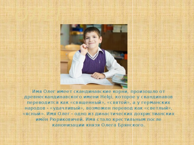 Олег  Имя Олег имеет скандинавские корни, произошло от древнескандинавского имени Helgi, которое у скандинавов переводится как «священный», «святой», а у германских народов - «удачливый», возможен перевод как «светлый», «ясный». Имя Олег - одно из династических дохристианских имён Рюриковичей. Имя стало крестильным после канонизации князя Олега Брянского.    