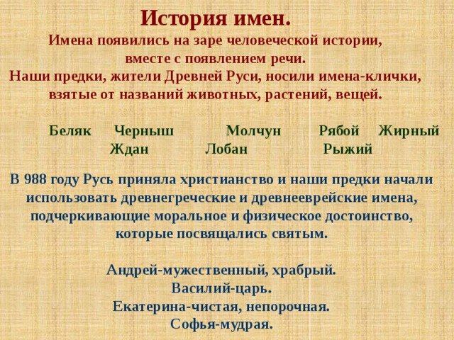 История имен. Имена появились на заре человеческой истории, вместе с появлением речи. Наши предки, жители Древней Руси, носили имена-клички, взятые от названий животных, растений, вещей.   Беляк Черныш Молчун Рябой Жирный  Ждан Лобан Рыжий В 988 году Русь приняла христианство и наши предки начали использовать древнегреческие и древнееврейские имена, подчеркивающие моральное и физическое достоинство, которые посвящались святым.  Андрей-мужественный, храбрый. Василий-царь. Екатерина-чистая, непорочная. Софья-мудрая. 