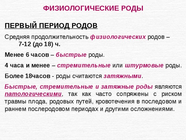 ФИЗИОЛОГИЧЕСКИЕ РОДЫ  ПЕРВЫЙ ПЕРИОД РОДОВ Средняя продолжительность физиологических родов – 7-12 (до 18) ч. Менее 6 часов – быстрые роды. 4 часа и менее – стремительные или штурмовые роды. Более 18часов - роды считаются затяжными . Быстрые, стремительные и затяжные роды являются патологическими , так как часто сопряжены с риском травмы плода, родовых путей, кровотечения в последовом и раннем послеродовом периодах и другими осложнениями. 