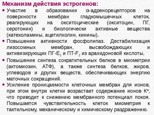 Механизм действия эстрогенов: Участие в образовании α- адренорецепторов на поверхности мембран гладкомышечных клеток, реагирующих на окситоцические (окситоцин, ПГ, серотонин) и биологически активные вещества (катехоламины, ацетилхолин, кинины). Повышение активности фосфолипаз. Дестабилизация лизосомных мембран, высвобождающих и активизирующих ПГ-Е 2 и ПT-F 2 из арахидоновой кислоты, Повышение синтеза сократительных белков в миометрии (актомиозин, АТФ), а также синтеза белков, жиров, углеводов и других веществ, обеспечивающих энергию маточных сокращений. Усиление проницаемости клеточных мембран для ионов, при этом внутри клетки возрастает содержание ионов К + , что приводит к снижению мембранного потенциал покоя. Повышается чувствительность клеток миометрия к тактильному, механическому и химическому раздражению. 
