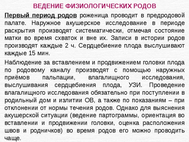 ВЕДЕНИЕ ФИЗИОЛОГИЧЕСКИХ РОДОВ Первый период родов роженица проводит в предродовой палате. Наружное акушерское исследование в периоде раскрытия производят систематически, отмечая состояние матки во время схваток и вне их. Записи в истории родов производят каждые 2 ч. Сердцебиение плода выслушивают каждые 15 мин. Наблюдение за вставлением и продвижением головки плода по родовому каналу производят с помощью наружных приёмов пальпации, влагалищного исследования, выслушивания сердцебиения плода, УЗИ. Проведение влагалищного исследования обязательно при поступлении в родильный дом и излитии ОВ, а также по показаниям – при отклонении от нормы течения родов. Однако для выяснения акушерской ситуации (ведение партограммы, ориентация во вставлении и продвижении головки, оценка расположения швов и родничков) во время родов его можно проводить чаще. 