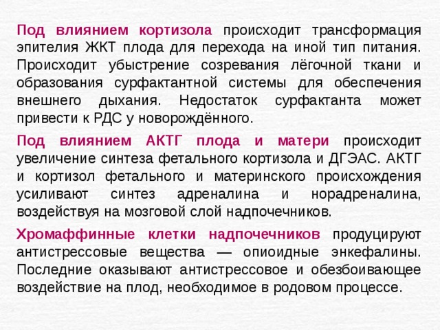 Под влиянием кортизола происходит трансформация эпителия ЖКТ плода для перехода на иной тип питания. Происходит убыстрение созревания лёгочной ткани и образования сурфактантной системы для обеспечения внешнего дыхания. Недостаток сурфактанта может привести к РДС у новорождённого. Под влиянием АКТГ плода и матери происходит увеличение синтеза фетального кортизола и ДГЭАС. АКТГ и кортизол фетального и материнского происхождения усиливают синтез адреналина и норадреналина, воздействуя на мозговой слой надпочечников. Хромаффинные клетки надпочечников продуцируют антистрессовые вещества — опиоидные энкефалины. Последние оказывают антистрессовое и обезбоивающее воздействие на плод, необходимое в родовом процессе. 