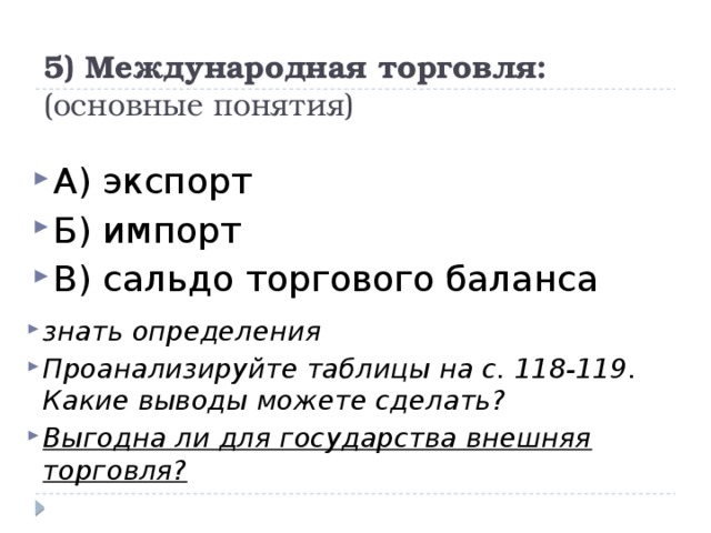 5) Международная торговля:  (основные понятия) А) экспорт Б) импорт В) сальдо торгового баланса знать определения Проанализируйте таблицы на с. 118-119. Какие выводы можете сделать? Выгодна ли для государства внешняя торговля? 