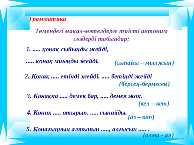  Грамматика  Төмендегі мақал-мәтелдерге тиісті антоним сөздерді табыңдар:        1. ..... қонақ сыйыңды жейді, ..... қонақ миыңды жейді. (сыпайы – мылжың) 2. Қонақ ..... етіңді жейді, ..... бетіңді жейді (берсең-бермесең) 3. Қонаққа ..... демек бар, ..... демек жоқ. (кел – кет) 4. Қонақ ..... отырып, ..... сынайды. (аз – көп) 5. Қонағыңның алтынын ....., алғысын ..... .  (алма - ал)   