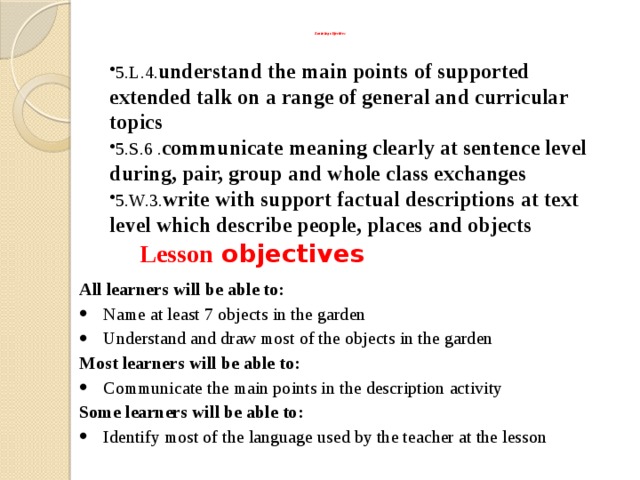   Learning objectives    5.L.4. understand the main points of supported extended talk on a range of general and curricular topics 5.S.6 . communicate meaning clearly at sentence level during, pair, group and whole class exchanges 5.W.3. write with support factual descriptions at text level which describe people, places and objects    Lesson objectives All learners will be able to: Name at least 7 objects in the garden Understand and draw most of the objects in the garden Most learners will be able to: Communicate the main points in the description activity Some learners will be able to: Identify most of the language used by the teacher at the lesson 