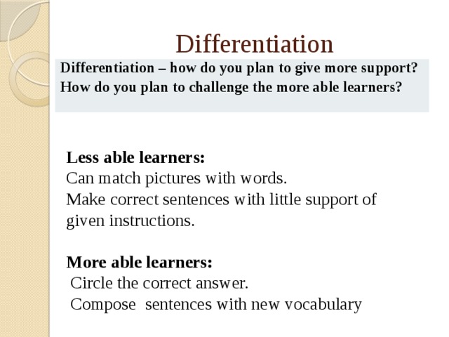 Differentiation Differentiation – how do you plan to give more support? How do you plan to challenge the more able learners? Less able learners: Can match pictures with words. Make correct sentences with little support of given instructions. More able learners:  Circle the correct answer.  Compose sentences with new vocabulary 