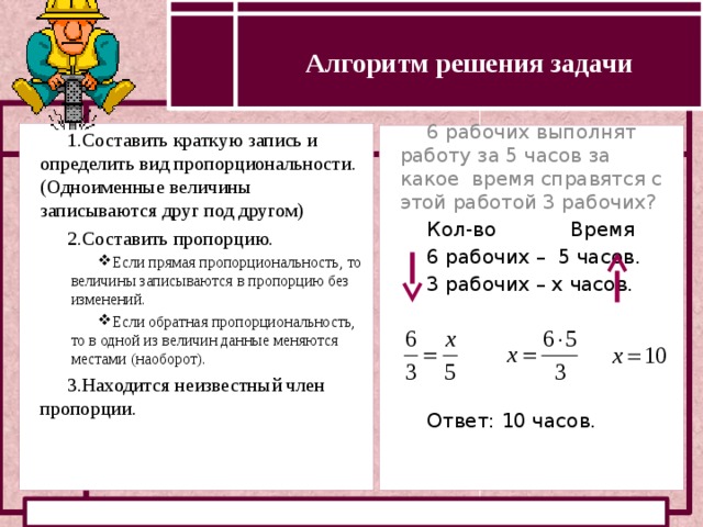 Алгоритм решения задачи Определение прямой и обратной пропорциональности Составить краткую запись и определить вид пропорциональности. (Одноименные величины записываются друг под другом) Составить пропорцию. Если прямая пропорциональность, то величины записываются в пропорцию без изменений. Если обратная пропорциональность, то в одной из величин данные меняются местами (наоборот). Если прямая пропорциональность, то величины записываются в пропорцию без изменений. Если обратная пропорциональность, то в одной из величин данные меняются местами (наоборот). Находится неизвестный член пропорции. 6 рабочих выполнят работу за 5 часов за какое время справятся с этой работой 3 рабочих? Кол-во Время 6 рабочих – 5 часов. 3 рабочих – х часов. Ответ: 10 часов.  