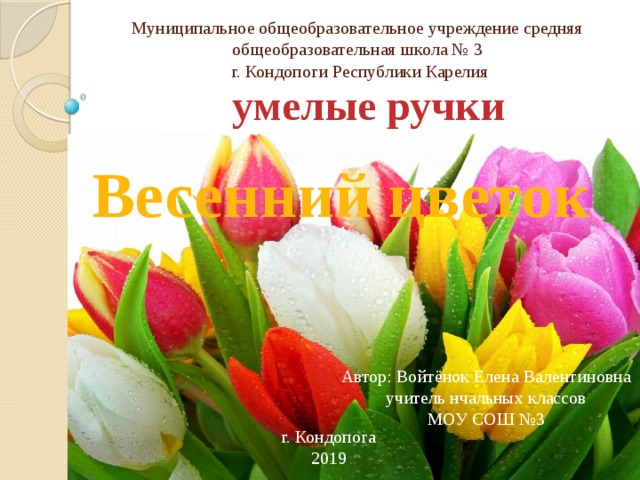 Муниципальное общеобразовательное учреждение средняя общеобразовательная школа № 3  г. Кондопоги Республики Карелия умелые ручки Весенний цветок Автор: Войтёнок Елена Валентиновна учитель нчальных классов МОУ СОШ №3 г. Кондопога 2019 г 