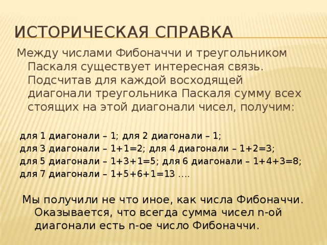Историческая справка Между числами Фибоначчи и треугольником Паскаля существует интересная связь. Подсчитав для каждой восходящей диагонали треугольника Паскаля сумму всех стоящих на этой диагонали чисел, получим:   для 1 диагонали – 1; для 2 диагонали – 1; для 3 диагонали – 1+1=2; для 4 диагонали – 1+2=3; для 5 диагонали – 1+3+1=5; для 6 диагонали – 1+4+3=8; для 7 диагонали – 1+5+6+1=13 …. Мы получили не что иное, как числа Фибоначчи. Оказывается, что всегда сумма чисел n-ой диагонали есть n-ое число Фибоначчи. 
