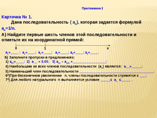 Приложение 2 Карточка № 1.  Дана последовательность ( a n ), которая задается формулой a n =1/n.  А) Найдите первые шесть членов этой последовательности и отметьте их на координатной прямой:  0 1 х  a 1 =____ ; a 2 =____; a 3 =____; a 4 =____; a 5 =____; a 6 =____.  Б) Заполните пропуски в предложениях:  1) a 50 =____; 2) a__ = 0,05; 3) a 10 – a 100 =_________________;  4) Наибольшим из всех членов последовательности (а n ) является: a__=_____;  5) Наименьший член последовательности ______________________________________ ;  6*)При бесконечном увеличении n, члены последовательности стремятся к ___;  7*) Для любого натурального n выполняется условие _____≤ a n ≤_____ . 