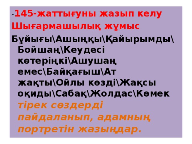 - 145-жаттығуны жазып келу Шығармашылық жұмыс Бұйығы\Ашыңқы\Қайырымды\ Бойшаң\Кеудесі көтеріңкі\Ашушаң емес\Байқағыш\Ат жақты\Ойлы көзді\Жақсы оқиды\Сабақ\Жолдас\Көмек тірек сөздерді пайдаланып, адамның портретін жазыңдар. 