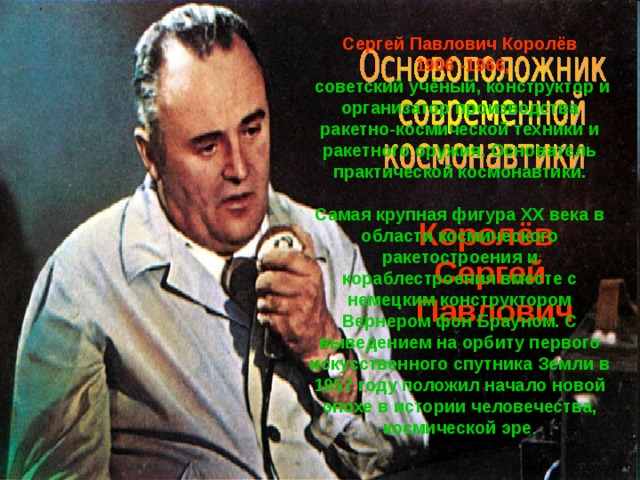 Сергей Павлович Королёв  1906 -1966, советский учёный, конструктор и организатор производства ракетно-космической техники и ракетного оружия. Основатель практической космонавтики.  Самая крупная фигура XX века в области космического ракетостроения и кораблестроения вместе с немецким конструктором Вернером фон Брауном. С выведением на орбиту первого искусственного спутника Земли в 1957 году положил начало новой эпохе в истории человечества, космической эре . Королёв Сергей  Павлович 