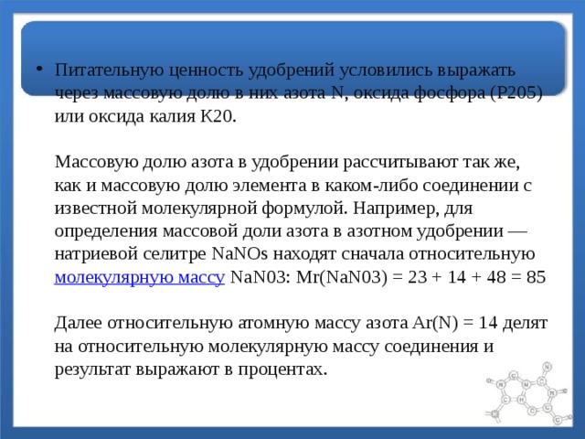 Питательную ценность удобрений условились выражать через массовую долю в них азота N, оксида фосфора (Р205) или оксида калия К20.   Массовую долю азота в удобрении рассчитывают так же, как и массовую долю элемента в каком-либо соединении с известной молекулярной формулой. Например, для определения массовой доли азота в азотном удобрении — натриевой селитре NaNOs находят сначала относительную  молекулярную массу  NaN03: Mr(NaN03) = 23 + 14 + 48 = 85   Далее относительную атомную массу азота Ar(N) = 14 делят на относительную молекулярную массу соединения и результат выражают в процентах. 
