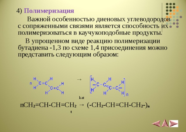  4 ) Полимеризация   Важной особенностью диеновых углеводородов с сопряженными связями является способность их полимеризоваться в каучукоподобные продукты.  В упрощенном виде реакцию полимеризации бутадиена -1,3 по схеме 1,4 присоединения можно представить следующим образом:   →    kat  nCH 2 =CH-CH=CH 2  → (- CH 2 - CH=CH-CH 2 -) n  t 