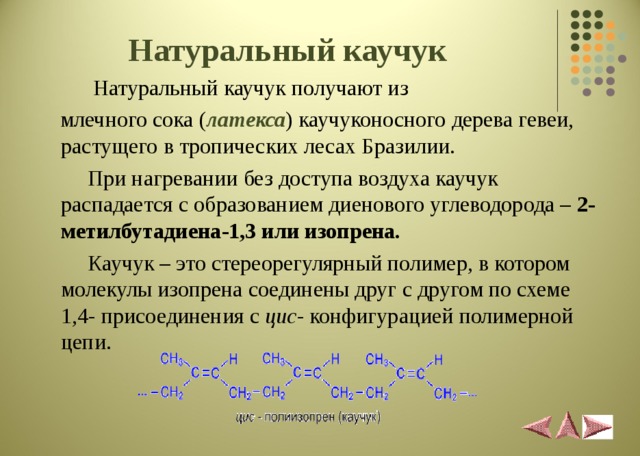 Натуральный каучук   Натуральный каучук получают из  млечного сока ( латекса ) каучуконосного дерева гевеи, растущего в тропических лесах Бразилии.  При нагревании без доступа воздуха каучук распадается с образованием диенового углеводорода – 2- метилбутадиена-1,3 или изопрена.   Каучук – это стереорегулярный полимер, в котором молекулы изопрена соединены друг с другом по схеме 1,4- присоединения с цис - конфигурацией полимерной цепи.  