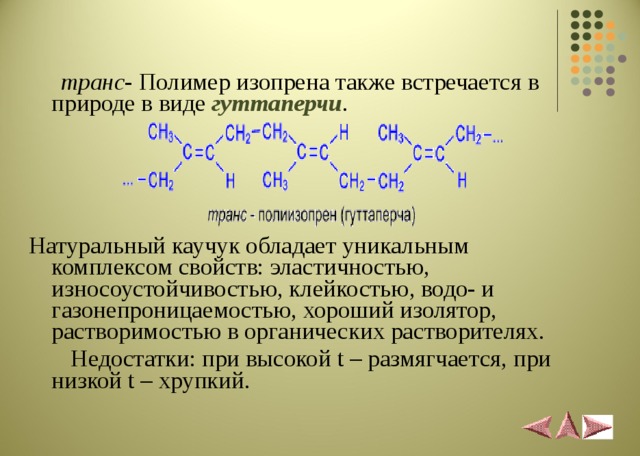  транс - Полимер изопрена также встречается в природе в виде гуттаперчи . Натуральный каучук обладает уникальным комплексом свойств: эластичностью, износоустойчивостью, клейкостью, водо- и газонепроницаемостью, хороший изолятор, растворимостью в органических растворителях.  Недостатки: при высокой t – размягчается, при низкой t – хрупкий. 