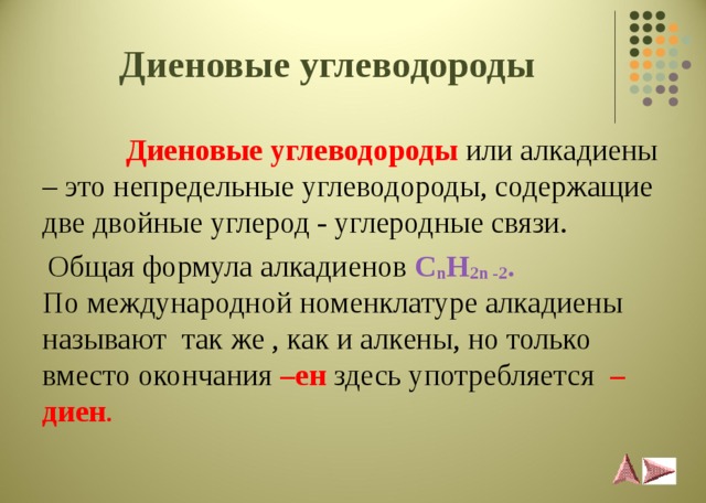 Диеновые углеводороды    Диеновые углеводороды  или алкадиены – это непредельные углеводороды, содержащие две двойные углерод - углеродные связи.  Общая формула алкадиенов C n H 2 n -2 .  По международной номенклатуре алкадиены называют так же , как и алкены, но только вместо окончания –ен  здесь употребляется  –диен . 