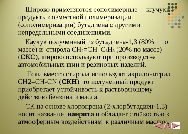  Широко применяются сополимерные каучуки – продукты совместной полимеризации (сополимеризации) бутадиена с другими непредельными соединениями.  Каучук полученный из бутадиена-1,3 (80% по массе) и стирола CH 2 =CH–C 6 H 5  (20% по массе) ( СКС ), широко используют при производстве автомобильных шин и резиновых изделий.  Если вместо стирола используют акрилонитрил CH2=CH-CN ( СКН ), то полученный продукт приобретает устойчивость к растворяющему действию бензина и масла.  СК на основе хлоропрена (2-хлорбутадиен-1,3) носит название наирита и обладает стойкостью к атмосферным воздействиям, к различным маслам. 