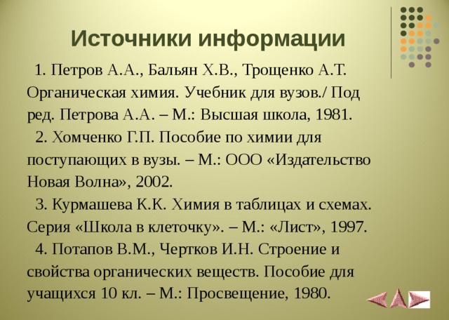 Источники информации  1. Петров А.А., Бальян Х.В., Трощенко А.Т. Органическая химия. Учебник для вузов./ Под ред. Петрова А.А. – М.: Высшая школа, 1981.  2. Хомченко Г.П. Пособие по химии для поступающих в вузы. – М.: ООО «Издательство Новая Волна», 2002.  3. Курмашева К.К. Химия в таблицах и схемах. Серия «Школа в клеточку». – М.: «Лист», 1997.  4. Потапов В.М., Чертков И.Н. Строение и свойства органических веществ. Пособие для учащихся 10 кл. – М.: Просвещение, 1980.  