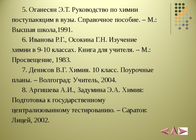  5. Оганесян Э.Т. Руководство по химии поступающим в вузы. Справочное пособие. – М.: Высшая школа,1991.  6. Иванова Р.Г., Осокина Г.Н. Изучение химии в 9-10 классах. Книга для учителя. – М.: Просвещение, 1983.  7. Денисов В.Г. Химия. 10 класс. Поурочные планы. – Волгоград: Учитель, 2004.  8. Аргишева А.И., Задумина Э.А. Химия: Подготовка к государственному централизованному тестированию. – Саратов: Лицей, 2002. 