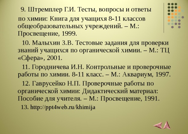 9. Штремплер Г.И. Тесты, вопросы и ответы  по химии: Книга для учащихя 8-11 классов общеобразовательных учреждений. – М.: Просвещение, 1999.  10. Малыхин З.В. Тестовые задания для проверки знаний учащихся по органической химии. – М.: ТЦ «Сфера», 2001.  11. Городничева И.Н. Контрольные и проверочные работы по химии. 8-11 класс. – М.: Аквариум, 1997.  12. Гаврусейко Н.П. Проверочные работы по органической химии: Дидактический материал: Пособие для учителя. – М.: Просвещение, 1991.   13. http://ppt4web.ru/khimija 