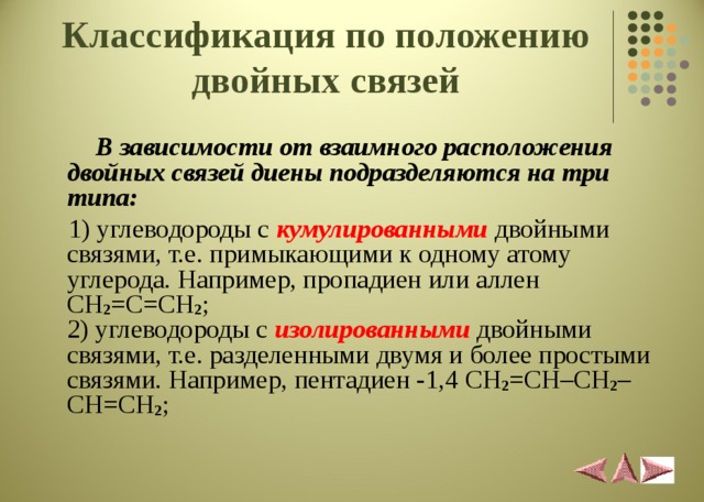 Классификация по положению двойных связей  В зависимости от взаимного расположения двойных связей диены подразделяются на три типа:  1) углеводороды с кумулированными  двойными связями, т.е. примыкающими к одному атому углерода. Например, пропадиен или аллен CH 2 = C = CH 2 ;  2) углеводороды с изолированными  двойными связями, т.е. разделенными двумя и более простыми связями. Например, пентадиен -1,4 CH 2 = CH – CH 2 – CH = CH 2 ;   