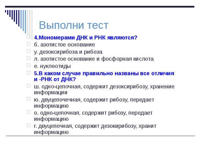 Выполни тест 4.Мономерами ДНК и РНК являются? б. азотистое основание у. дезоксирибоза и рибоза л. азотистое основание и фосфорная кислота е. нуклеотиды 5.В каком случае правильно названы все отличия и -РНК от ДНК? ш. одно-цепочная, содержит дезоксирибозу, хранение информации ю. двуцепочечная, содержит рибозу, передает информацию о. одно-цепочная, содержит рибозу, передает информацию г. двуцепочная, содержит дезокирибозу, хранит информацию 