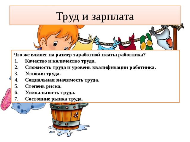 Труд и зарплата Что же влияет на размер заработной платы работника?   1.      Качество и количество труда.     2.      Сложность труда и уровень квалификации работника.     3.      Условия труда.     4.  Социальная значимость труда.     5.  Степень риска.     6.      Уникальность труда.     7.   Состояние рынка труда.   