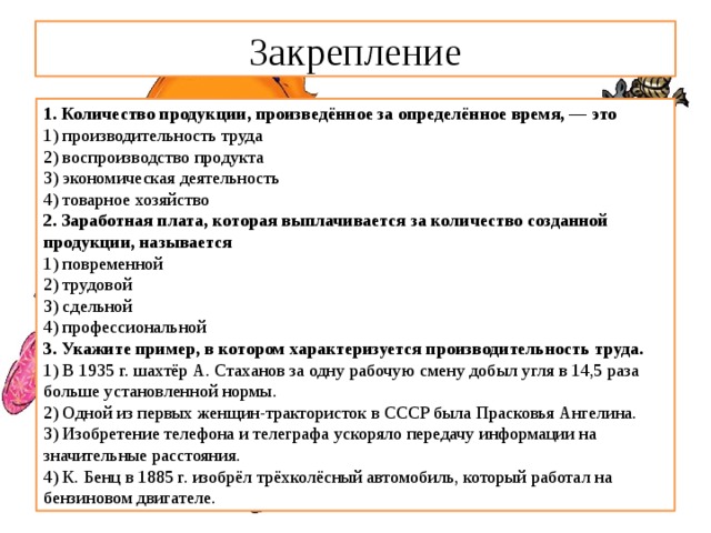Закрепление 1. Количество продукции, произведённое за определённое время, — это 1) производительность труда 2) воспроизводство продукта 3) экономическая деятельность 4) товарное хозяйство 2. Заработная плата, которая выплачивается за количество созданной продукции, называется 1) повременной  2) трудовой  3) сдельной  4) профессиональной 3. Укажите пример, в котором характеризуется производи­тельность труда. 1) В 1935 г. шахтёр А. Стаханов за одну рабочую смену до­был угля в 14,5 раза больше установленной нормы.  2) Одной из первых женщин-трактористок в СССР была Прасковья Ангелина.  3) Изобретение телефона и телеграфа ускоряло передачу информации на значительные расстояния.  4) К. Бенц в 1885 г. изобрёл трёхколёсный автомобиль, ко­торый работал на бензиновом двигателе. 
