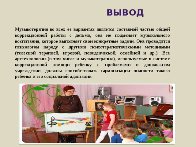  Вывод Музыкотерапия во всех ее вариантах является составной час­тью общей коррекционной работы с детьми, она не подменяет музыкального воспитания, которое выполняет свои конкретные задачи. Она проводится психологом наряду с другими психотера­певтическими методиками (телесной терапией, игровой, пове­денческой, семейной и др.). Все арттехнологии (в том числе и музыкотерапия), используемые в системе коррекционной помощи ребенку с проблемами в дошкольном учреждении, должны способствовать гармонизации личности такого ребенка и его со­циальной адаптации. 