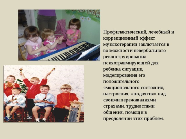 Профилактический, лечебный и коррекционный эффект музыкотерапии заключается в возможности невербального реконструирования психотравмирующей для ребенка ситуации, моделирования его положительного эмоционального состояния, настроения, «поднятия» над своими переживаниями, страхами, трудностями общения, помощи в преодолении этих проблем. 