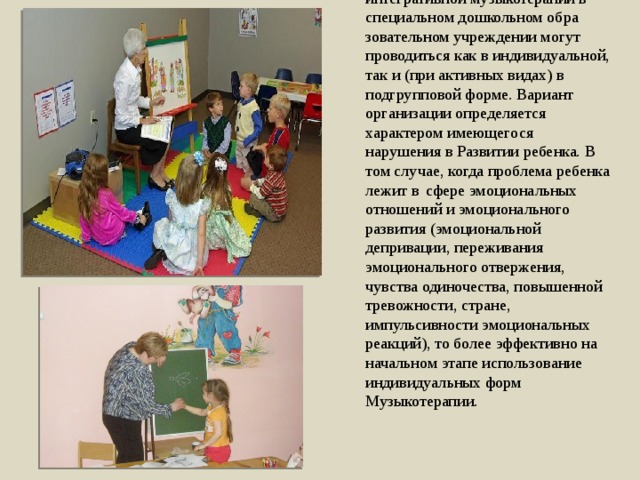 Психотерапевтические сеансы по рецептивной, активной и интегративной музыкотерапии в специальном дошкольном обра­зовательном учреждении могут проводиться как в индивидуаль­ной, так и (при активных видах) в подгрупповой форме. Вариант организации определяется характером имеющегося нарушения в Развитии ребенка. В том случае, когда проблема ребенка лежит в  сфере эмоциональных отношений и эмоционального развития (эмоциональной депривации, переживания эмоционального отвержения, чувства одиночества, повышенной тревожности, стра­не, импульсивности эмоциональных реакций), то более эффек­тивно на начальном этапе использование индивидуальных форм Музыкотерапии. 