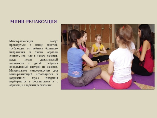 мини-релаксация Мини-релаксации могут проводиться в конце занятий, требующих от ребенка большого напряжения и таким образом снимать его, или в начале занятия, когда после двигательной активности от детей требуется определенный настрой на занятие. Музыкальное сопро­вождение для мини-релаксаций используется в аудиозаписи, про-) изведения подбираются в соответствии и с образом, и с задачей релаксации. 