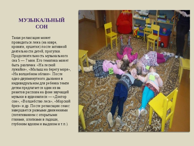 музыкаль­ный сон Такая релаксация может проводиться лежа (на ковре, кровати, кушетке) после активной деятельности детей, прогулки. Продолжительность музыкального сна 5 — 7 мин. Его тематика мо­жет быть различна: «На лесной лужайке», «Малыш на берегу моря», «На волшебном облаке». После одно-двухминутного дыхания в индивидуальном для ребенка темпе детям предлагается один из ва­риантов рассказа на фоне звучащей музыки в аудиозаписи — «Док­тор сон», «Волшебство леса», «Морской бриз» и др. После релак­сации сеанс завершается разными движениями (потягиванием с открытыми глазами, хлопками в ладоши, глубоким вдохом и выдохом и т.п.). 