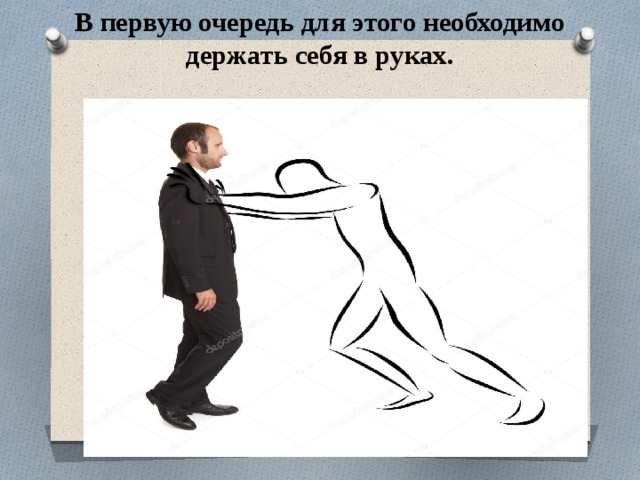 В первую очередь для этого необходимо держать себя в руках.   