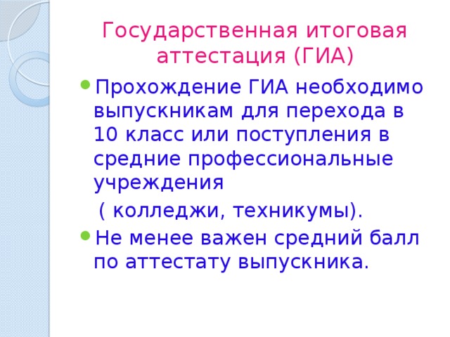 Государственная итоговая аттестация (ГИА) Прохождение ГИА необходимо выпускникам для перехода в 10 класс или поступления в средние профессиональные учреждения  ( колледжи, техникумы). Не менее важен средний балл по аттестату выпускника. 