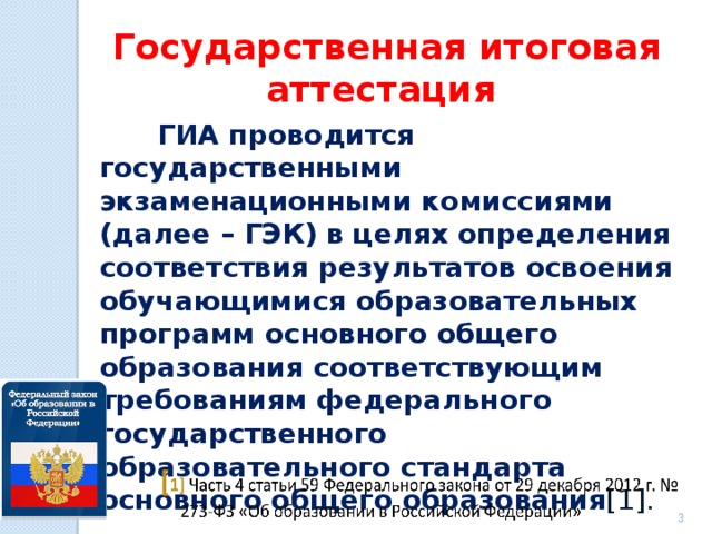 Государственная итоговая аттестация  ГИА проводится государственными экзаменационными комиссиями (далее – ГЭК) в целях определения соответствия результатов освоения обучающимися образовательных программ основного общего образования соответствующим требованиям федерального государственного образовательного стандарта основного общего образования [1].    