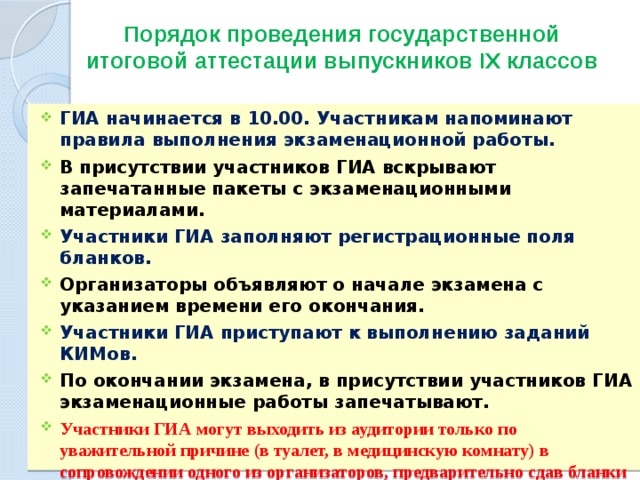 Порядок проведения государственной итоговой аттестации выпускников IХ классов   ГИА начинается в 10.00. Участникам напоминают правила выполнения экзаменационной работы. В присутствии участников ГИА вскрывают запечатанные пакеты с экзаменационными материалами. Участники ГИА заполняют регистрационные поля бланков. Организаторы объявляют о начале экзамена с указанием времени его окончания. Участники ГИА приступают к выполнению заданий КИМов. По окончании экзамена, в присутствии участников ГИА экзаменационные работы запечатывают. Участники ГИА могут выходить из аудитории только по уважительной причине (в туалет, в медицинскую комнату) в сопровождении одного из организаторов, предварительно сдав бланки ГИА ответственному по аудитории.  