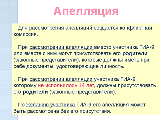 Апелляция   Для рассмотрения апелляций создается конфликтная комиссия.  При рассмотрении апелляции вместо участника ГИА-9 или вместе с ним могут присутствовать его родители (законные представители), которые должны иметь при себе документы, удостоверяющие личность.  При рассмотрении апелляции участника ГИА-9, которому не исполнилось 14 лет, должны присутствовать его родители (законные представители).  По желанию участника ГИА-9 его апелляция может быть рассмотрена без его присутствия. 
