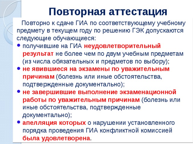 Повторная аттестация  Повторно к сдаче ГИА по соответствующему учебному предмету в текущем году по решению ГЭК допускаются следующие обучающиеся: получившие на ГИА неудовлетворительный результат не более чем по двум учебным предметам (из числа обязательных и предметов по выбору) ; не явившиеся на экзамены по уважительным причинам (болезнь или иные обстоятельства, подтвержденные документально); не завершившие выполнение экзаменационной работы по уважительным причинам (болезнь или иные обстоятельства, подтвержденные документально); апелляция которых о нарушении установленного порядка проведения ГИА конфликтной комиссией была удовлетворена . 