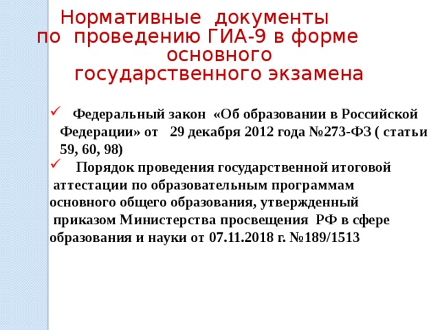 Нормативные документы по проведению ГИА-9 в форме основного государственного экзамена   Федеральный закон «Об образовании в Российской Федерации» от 29 декабря 2012 года №273-ФЗ ( статьи 59, 60, 98)  Порядок проведения государственной итоговой  аттестации по образовательным программам основного общего образования, утвержденный  приказом Министерства просвещения РФ в сфере образования и науки от 07.11.2018 г. №189/1513  